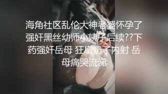 海角社区乱伦大神老婆怀孕了强奸黑丝幼师小姨子后续??下药强奸岳母 狂扇奶子内射 岳母痛哭流涕