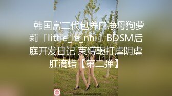 ✨韩国富二代包养白净母狗萝莉「little_le_nni」BDSM后庭开发日记 束缚鞭打虐阴虐肛滴蜡【第二弹】