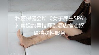 私密保健会所《女子养生SPA》富姐约男技师到酒店推油抠逼特殊性服务