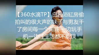 【360水滴TP】白色浴缸房偷拍叫的很大声的妹子与男友干了房间每一个角落 一边玩手机一边性生活都不耽误