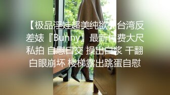 【极品淫娃超美纯欲】台湾反差婊『Bunny』最新付费大尺私拍 自慰口交 操出白浆 干翻白眼崩坏 楼梯露出跳蛋自慰