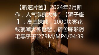 【新速片遞】 2024年2月新作，人气泡良大神，【狮子座】，高三妹妹，1000块零花钱就喊大神爸爸，宿舍啪啪阴毛黑乎乎[279M/MP4/04:39]