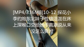 [MP4/336MB]10-12 探花小李约炮东北妹子性格活泼在床上深喉口交给她干高潮说从来没这么爽过