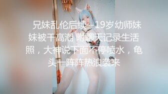 ✅兄妹乱伦后续--19岁幼师妹妹被干高潮 附聊天记录生活照，大神说下面不停喷水，龟头一阵阵热浪袭来