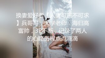 换妻爱好者【人妻可遇不可求】兵哥哥，大学老师，海归高富帅，3P不断，记录了两人的心路历程点点滴滴