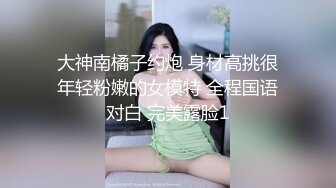 大神南橘子约炮 身材高挑很年轻粉嫩的女模特 全程国语对白 完美露脸1