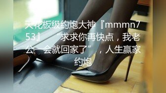 天花板级约炮大神『mmmn753』✅“求求你再快点，我老公一会就回家了”，人生赢家约炮