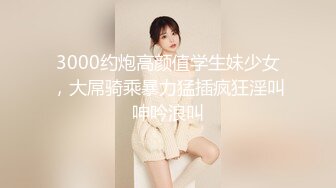 3000约炮高颜值学生妹少女，大屌骑乘暴力猛插疯狂淫叫呻吟浪叫