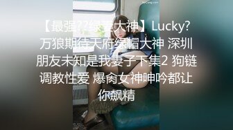 【最强??绿妻大神】Lucky? 万狼期待天府绿帽大神 深圳朋友未知是我妻子下集2 狗链调教性爱 爆肏女神呻吟都让你飙精