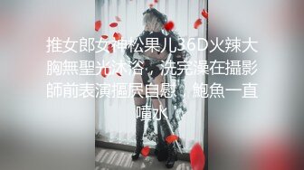 推女郎女神松果儿36D火辣大胸無聖光沐浴，洗完澡在攝影師前表演摳屄自慰，鮑魚一直噴水