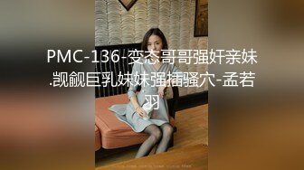 PMC-136-变态哥哥强奸亲妹.觊觎巨乳妹妹强插骚穴-孟若羽