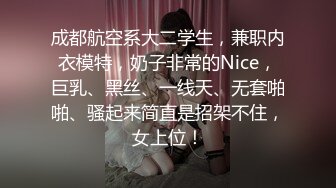 成都航空系大二学生，兼职内衣模特，奶子非常的Nice，巨乳、黑丝、一线天、无套啪啪、骚起来简直是招架不住，女上位！