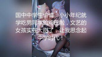 国中中学生偷情，小小年纪就学吃男同学的鸡巴啦，文艺的女孩实在太甜了，让我思念起中学时代！