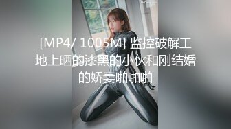 [MP4/ 1005M] 监控破解工地上晒的漆黑的小伙和刚结婚的娇妻啪啪啪