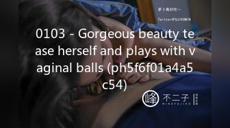 0103 - Gorgeous beauty tease herself and plays with vaginal balls (ph5f6f01a4a5c54)