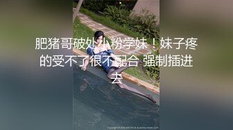 肥猪哥破处小粉学妹！妹子疼的受不了很不配合 强制插进去