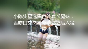 小陈头星选黑色外套长腿妹，舌吻口交肉丝撕裆站立后入猛操