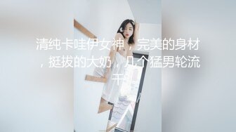 清纯卡哇伊女神，完美的身材，挺拔的大奶，几个猛男轮流干