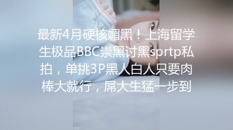 最新4月硬核媚黑！上海留学生极品BBC崇黑讨黑sprtp私拍，单挑3P黑人白人只要肉棒大就行，屌大生猛一步到