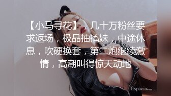 【小马寻花】，几十万粉丝要求返场，极品抽搐妹，中途休息，吹硬换套，第二炮继续激情，高潮叫得惊天动地