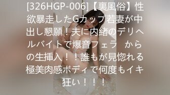 [326HGP-006]【裏風俗】性欲暴走したGカップ若妻が中出し懇願！夫に内緒のデリヘルバイトで爆音フェラ⇒からの生挿入！！誰もが見惚れる極美肉感ボディで何度もイキ狂い！！！