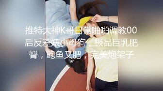 推特大神K哥日常啪啪调教00后反差婊小母狗，极品巨乳肥臀，鲍鱼又肥，完美炮架子