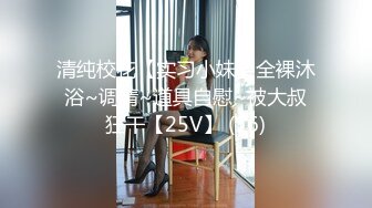 清纯校花【实习小妹】全裸沐浴~调情~道具自慰~被大叔狂干【25V】 (16)