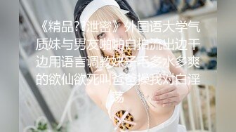 《精品??泄密》外国语大学气质妹与男友啪啪自拍流出边干边用语言调教妹子毛多水多爽的欲仙欲死叫爸爸操我对白淫荡