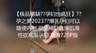 【极品稀缺??孕妇也疯狂】??孕之美2023??爆乳孕妇可以随便内射 极品稀缺玩操饥渴性欲高潮孕妇 高清720P版