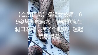 【会所探花】操骚女技师，69姿势掏屌磨穴，骑乘位就在洞口磨蹭，换了个肥穴，翘起屁股爆操