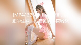 [MP4/ 328M] 胜在年轻，制服学生妹，站着被操得直喊爸爸