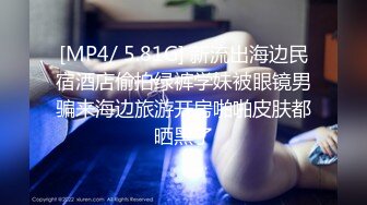 [MP4/ 5.81G] 新流出海边民宿酒店偷拍绿裤学妹被眼镜男骗来海边旅游开房啪啪皮肤都晒黑了