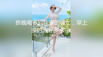 昨晚喝多回我家的骚女，早上操的流好多水-jk