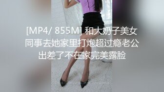 [MP4/ 855M] 和大奶子美女同事去她家里打炮超过瘾老公出差了不在家完美露脸