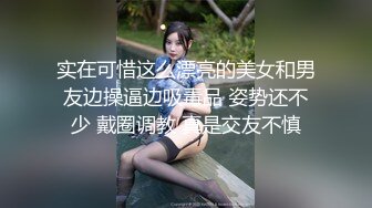 实在可惜这么漂亮的美女和男友边操逼边吸毒品 姿势还不少 戴圈调教 真是交友不慎