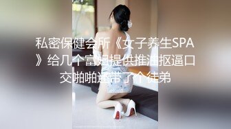 私密保健会所《女子养生SPA》给几个富姐提供推油抠逼口交啪啪还带了个徒弟