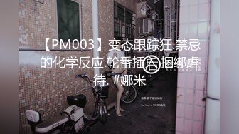 【PM003】变态跟踪狂.禁忌的化学反应.轮番插入.捆绑虐待. #娜米