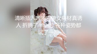 清晰插入啪啪啪美女身材真诱人 折腾了半小时 各种姿势都试了一遍