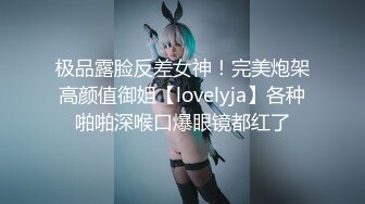 极品露脸反差女神！完美炮架高颜值御姐【lovelyja】各种啪啪深喉口爆眼镜都红了