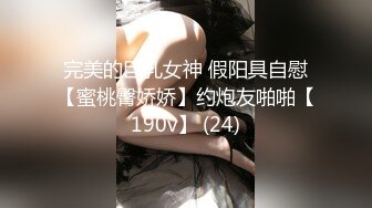 完美的巨乳女神 假阳具自慰【蜜桃臀娇娇】约炮友啪啪【190v】 (24)