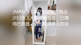 [MP4/ 911M] 极品两个熟女少妇双飞大战瘦瘦哥哥，已撸鸡巴很翘，浴池洗澡多人的淫乱