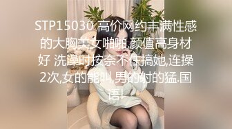 STP15030 高价网约丰满性感的大胸美女啪啪,颜值高身材好 洗澡时按奈不住搞她,连操2次,女的能叫,男的射的猛.国语!