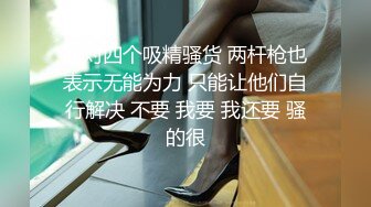 面对四个吸精骚货 两杆枪也表示无能为力 只能让他们自行解决 不要 我要 我还要 骚的很