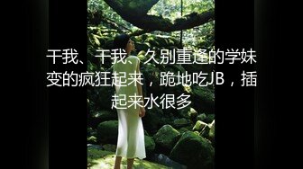 干我、干我、久别重逢的学妹变的疯狂起来，跪地吃JB，插起来水很多