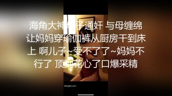 海角大神母子通奸 与母缠绵让妈妈穿瑜伽裤从厨房干到床上 啊儿子~受不了了~妈妈不行了 顶到花心了口爆采精