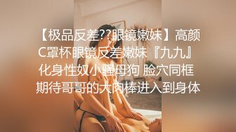 【极品反差??眼镜嫩妹】高颜C罩杯眼镜反差嫩妹『九九』化身性奴小骚母狗 脸穴同框 期待哥哥的大肉棒进入到身体