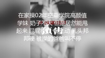 在家操02年空乘学院高颜值学妹 奶子不大 但是居然能甩起来 屁屁很翘 很主动 乳头邦邦硬 被操的爸爸叫不停