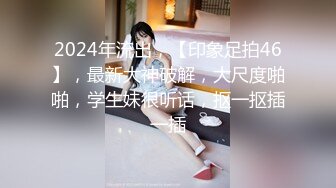 2024年流出，【印象足拍46】，最新大神破解，大尺度啪啪，学生妹很听话，抠一抠插一插