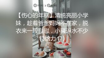 【伤心的年糕】清纯亮丽小学妹，趁着爸爸妈妈不在家，脱衣来一段自慰，小骚逼水不少特给力 (1)