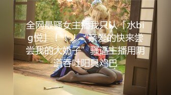 全网最骚女主播我只认「水big悦」！！！“亲爱的快来尝尝我的大奶子”骚逼主播用阴道吞吐阳具鸡巴